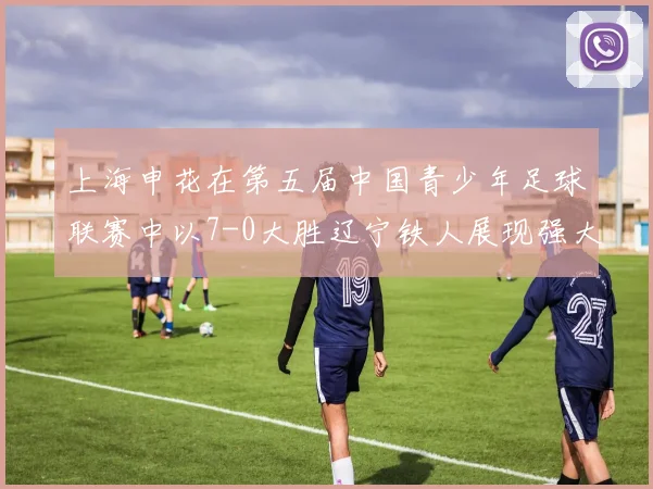 上海申花在第五届中国青少年足球联赛中以7-0大胜辽宁铁人展现强大实力