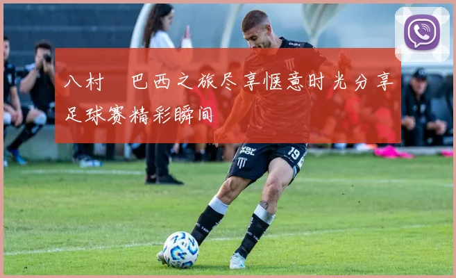 八村塁巴西之旅尽享惬意时光分享足球赛精彩瞬间