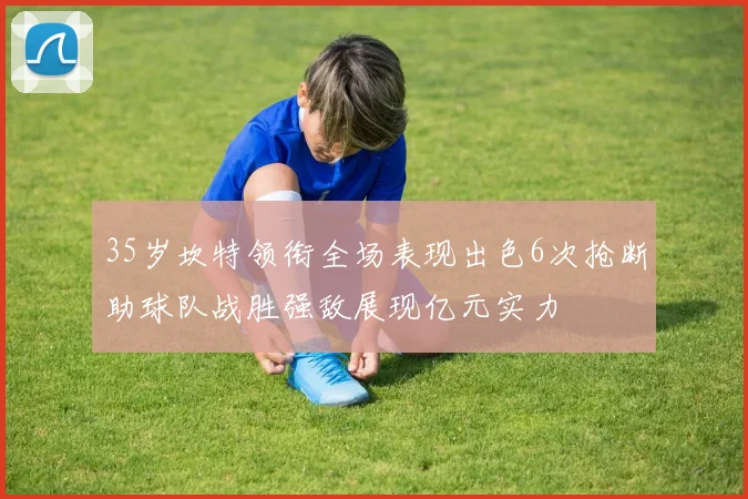 35岁坎特领衔全场表现出色6次抢断助球队战胜强敌展现亿元实力