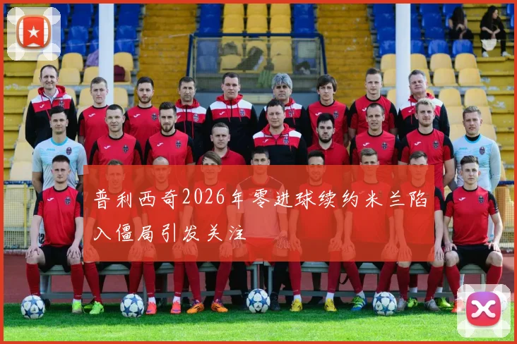 普利西奇2026年零进球续约米兰陷入僵局引发关注