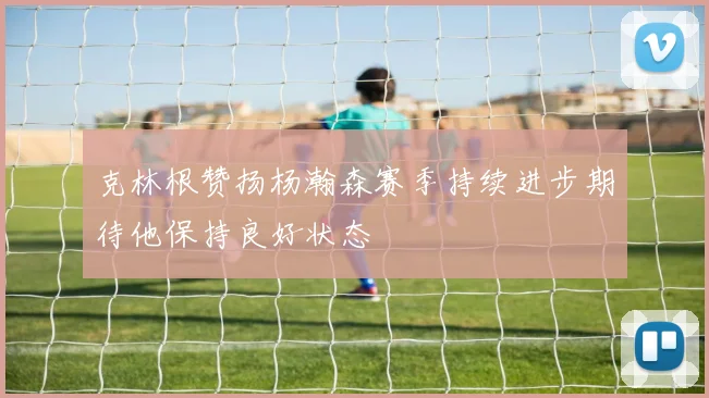 克林根赞扬杨瀚森赛季持续进步期待他保持良好状态