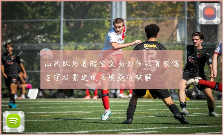 山西队用葛昭宝交易刘传兴贾明儒苦守板凳进攻困境亟待破解