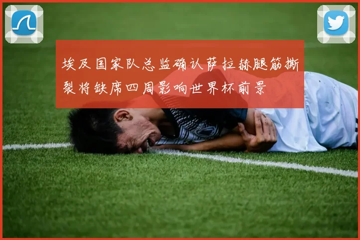 埃及国家队总监确认萨拉赫腿筋撕裂将缺席四周影响世界杯前景