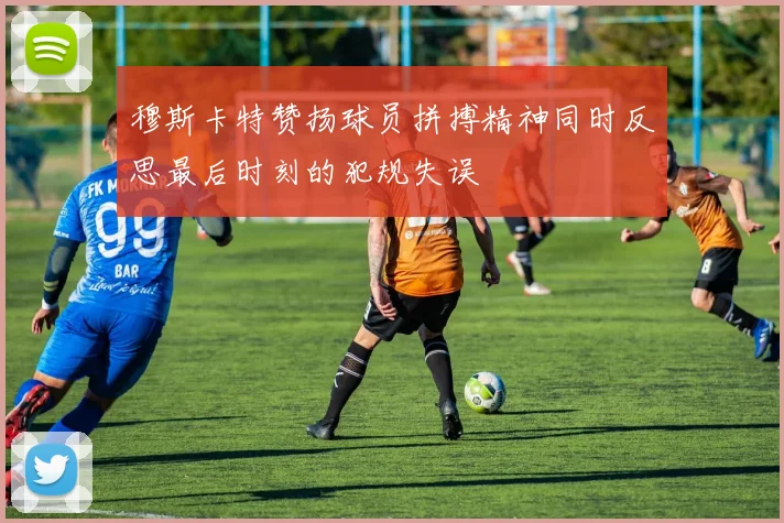 穆斯卡特赞扬球员拼搏精神同时反思最后时刻的犯规失误
