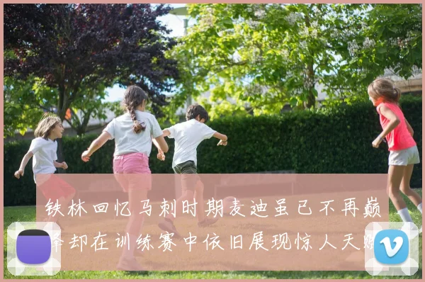 铁林回忆马刺时期麦迪虽已不再巅峰却在训练赛中依旧展现惊人天赋与技巧