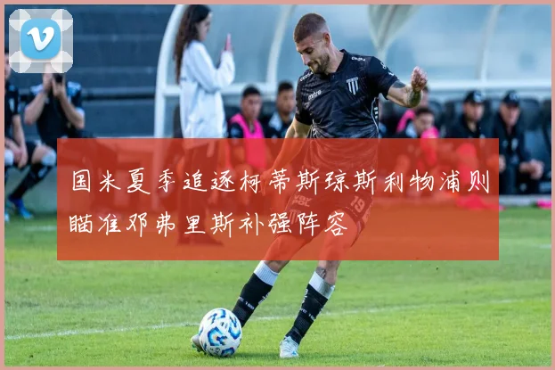 国米夏季追逐柯蒂斯琼斯利物浦则瞄准邓弗里斯补强阵容