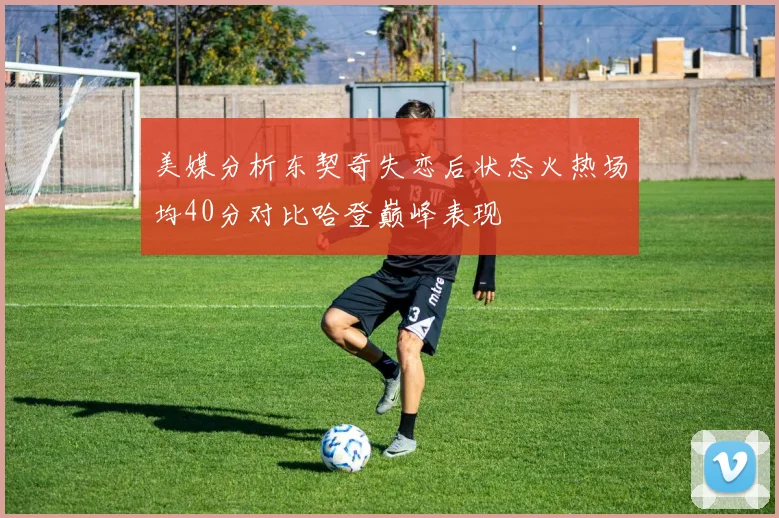 美媒分析东契奇失恋后状态火热场均40分对比哈登巅峰表现